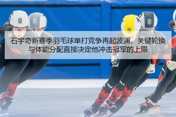 石宇奇新赛季羽毛球单打竞争再起波澜，关键轮换与体能分配直接决定他冲击冠军的上限